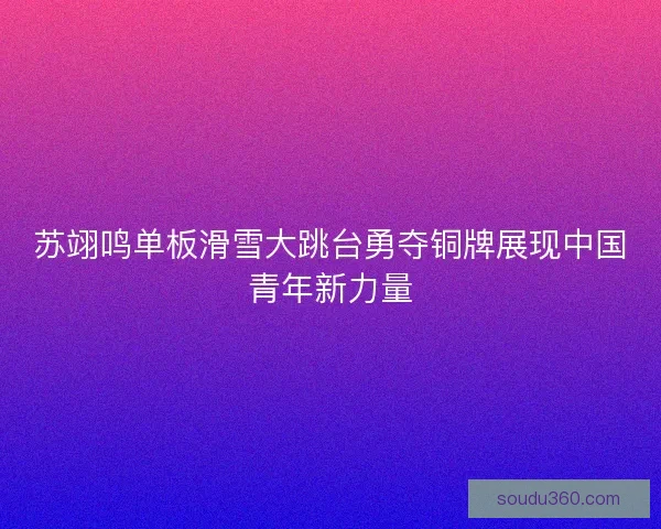 苏翊鸣单板滑雪大跳台勇夺铜牌展现中国青年新力量