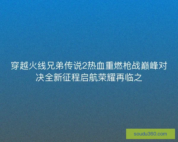 穿越火线兄弟传说2热血重燃枪战巅峰对决全新征程启航荣耀再临之