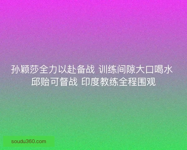 孙颖莎全力以赴备战 训练间隙大口喝水 邱贻可督战 印度教练全程围观