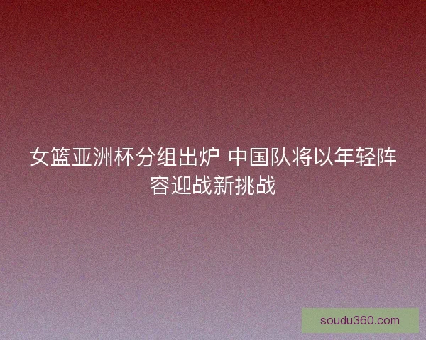 女篮亚洲杯分组出炉 中国队将以年轻阵容迎战新挑战