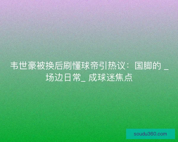 韦世豪被换后刷懂球帝引热议：国脚的 _场边日常_ 成球迷焦点