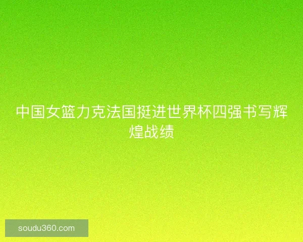 中国女篮力克法国挺进世界杯四强书写辉煌战绩